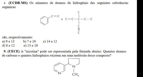 8 (UCDB-MS) Os números de átomos de hidrogênio das seguintes substâncias
organicas
□^(c=c)· c=c-frac 1 1/c c-c
são, respectivamente:
a) 9 e 13 b) 7 e 10 c) 14 e 12
d) 8 e 12 e) 13 e 10
9. (UECE) A "nicotina" pode ser representada pela fórmula abaixo. Quantos átomos
de carbono e quantos hidrogênios existem em uma molécula desse composto?
CH_3