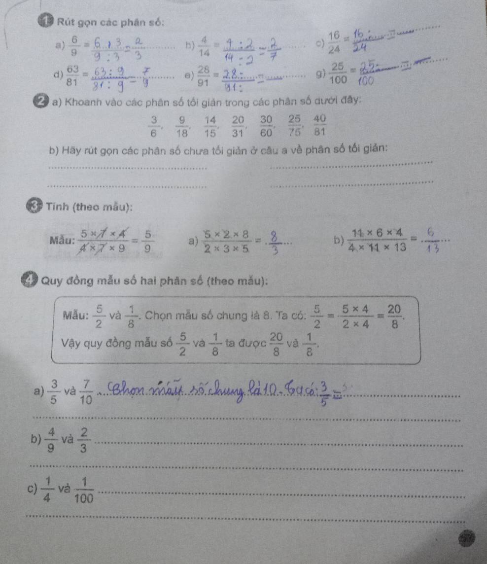 Rút gọn các phân số: 
a)  6/9 = _  4/14 =  16/24 =
_ 
b) 
c) 
d)  63/81 = _  28/91 = _  25/100 =
_ 
e) 
g) 
( * a) Khoanh vào các phân số tối giản trong các phân số dưới đây:
 3/6 ,  9/18 ,  14/15 ,  20/31 ,  30/60 ,  25/75 ,  40/81 
b) Hãy rút gọn các phân số chưa tối giản ở câu a về phân số tối giản: 
_ 
_ 
_ 
_ 
* Tính (theo màu): 
Mẫu:  (5* 7* 4)/4* 7* 9 = 5/9  a)  (5* 2* 8)/2* 3* 5 =.  (14* 6* 4)/4* 11* 13 = _ 
b) 
C# Quy đồng mẫu số hai phân số (theo mău): 
Mẫu:  5/2  và  1/8 . Chọn mẫu số chung là 8. Ta có:  5/2 = (5* 4)/2* 4 = 20/8 . 
Vậy quy đồng mẫu số  5/2  và  1/8  ta được  20/8  và  1/8 . 
a)  3/5  và  7/10  _ 
__ 
_ 
b)  4/9  và  2/3  _ 
_ 
c)  1/4  và  1/100  _ 
_