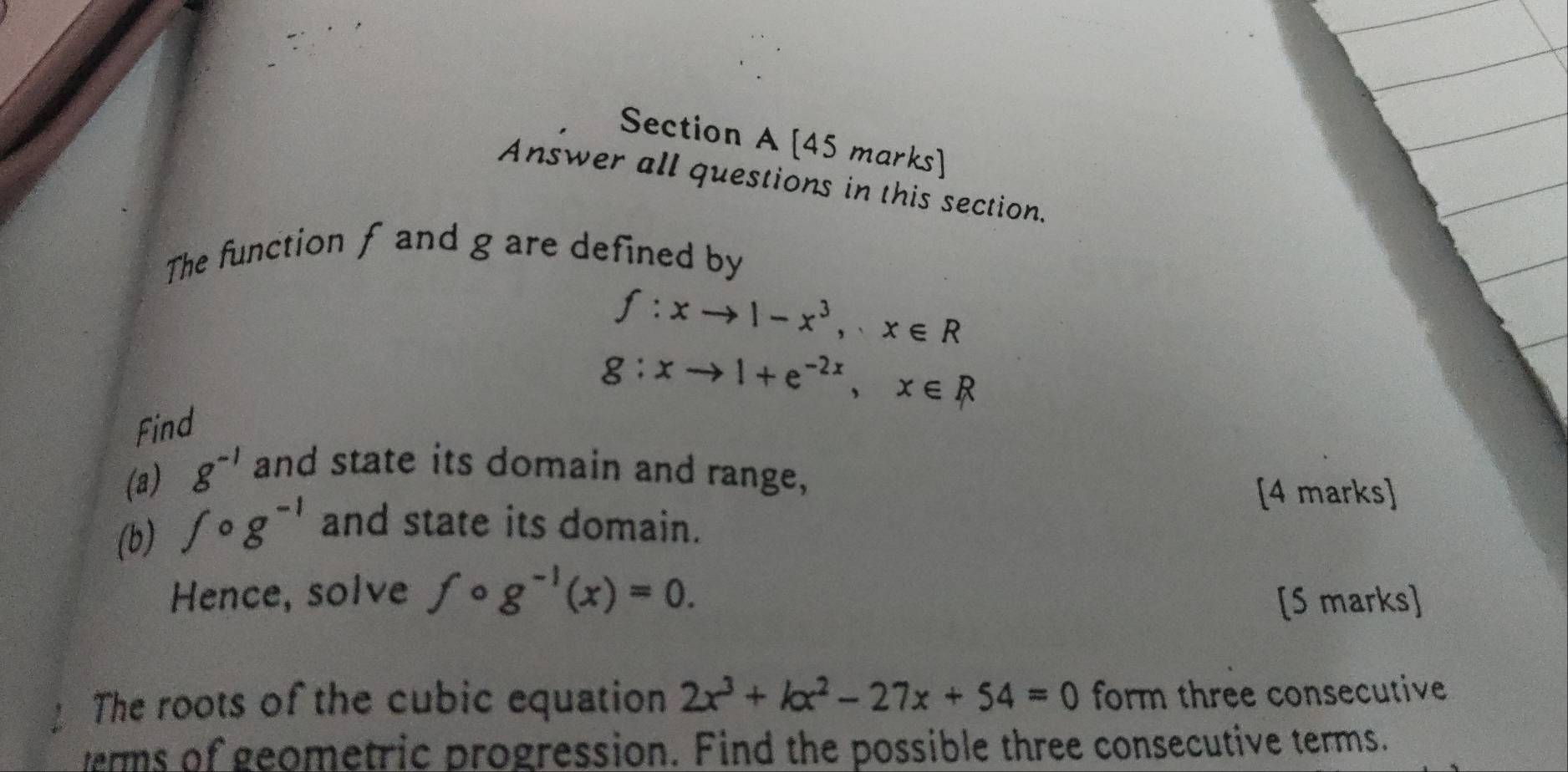 Answer all questions in this section. 
The function f and g are defined by
f:xto 1-x^3, x∈ R
g:xto 1+e^(-2x), x∈ R
Find 
(a) g^(-1) and state its domain and range, 
[4 marks] 
(b) fcirc ^circ g^(-1) and state its domain. 
Hence, solve fcirc g^(-1)(x)=0. 
[S marks] 
The roots of the cubic equation 2x^3+kx^2-27x+54=0 form three consecutive 
verms of geometric progression. Find the possible three consecutive terms.