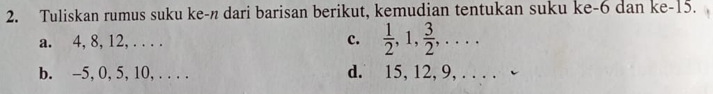 Tuliskan rumus suku ke-n dari barisan berikut, kemudian tentukan suku ke -6 dan ke -15. 
a. 4, 8, 12, . . . . c.  1/2 , 1,  3/2 ,... 
b. -5, 0, 5, 10, . . . . d. 15, 12, 9, . . . . -