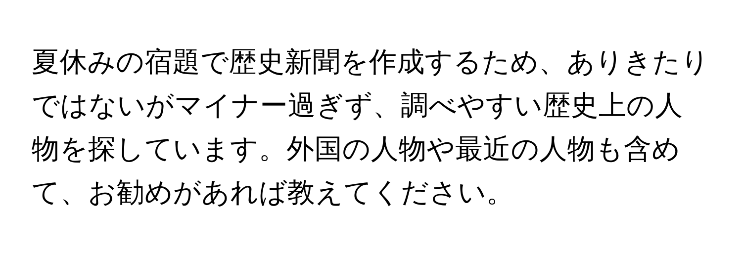 夏休みの宿題で歴史新聞を作成するため、ありきたりではないがマイナー過ぎず、調べやすい歴史上の人物を探しています。外国の人物や最近の人物も含めて、お勧めがあれば教えてください。