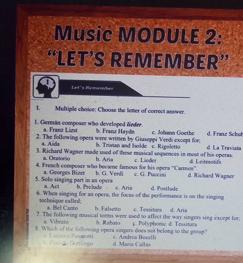 Music MODULE 2:
“LET’S REMEMBER”
Let's Remember
1. q Multiple choice: Choose the letter of correct answer.
1. Germän composer who developed lieder.
a. Franz Lizst b. Franz Haydn c. Johann Goethe d. Franz Schuł
2. The following opera were written by Giuseppi Verdi except for;
a. Aida b. Tristan and Isolde c. Rigoletto d. La Traviata
3. Richard Wagner made used of these musical sequences in most of his operas.
a. Oratorio b. Aria c. Lieder d. Leitmotifs
4. French composer who became famous for his opera “Carmen”.
a. Georges Bizet b. G. Verdi c. G. Puccini d. Richard Wagner
5. Solo singing part in an opera
a. Act b. Prelude c. Aria d. Postlude
6. When singing for an opera, the focus of the performance is on the singing
technique called;
a. Bel Canto b. Falsetto c. Tessitura d. Aria
7. The following musical terms were used to affect the way singers sing except for;
a. Vibrato b. Rubato ç. Polyphonic d. Tessitura
8. Which of the following opera singers does not belong to the group?
a. Luciano Pavarotti c. Andrea Bocelli
b. Placido Domingo d. María Callas