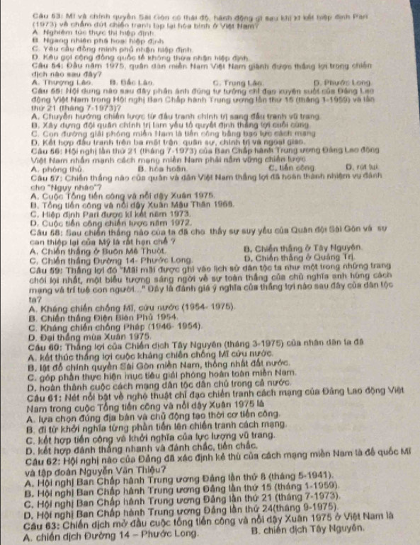 Mi và chính quyền Sai Gión có thái độ, hành động gi sau khi kI kết hiệp định Pran
(1973) về chẩm đứt chiến tranh lạp lại hóa bình ở Việt Nam?
A. Nghiêm túc thực thị hiệp định
B. Ngang nhiện phá hoại hiệp định
C. Yêu câu đồng minh phố nhận hiệp định
D. Kêu gọi cộng đồng quốc tế không thừa nhận hiệp định
Cầu 54: Đầu năm 1975, quân dàn miền Nam Việt Nam giành được thắng lợi trong chiến
địch nào sau đây?
A. Thượng Lâo B. Bắc Lào. C. Trung Lão. D. Phước Long
Cầu 55: Nội dung nào sau đây phân ánh đúng tư tưởng chỉ đạo xuyên suối của Đảng Lạo
động Việt Nam trong Hội nghị Ban Chấp hành Trung ương lần thứ 15 (tháng 1-1959) và lần
thứ 21 (tháng 7-1973)?
A. Chuyễn hướng chiến lược từ đầu tranh chính trị sang đầu tranh vũ trang
Đ. Xây dựng đội quân chính trị lam yẫu tổ quyết định thắng tợi cuỗi cùng
C. Con đướng giải phóng miền Nam là tiền công bằng bạo lực sách mang
D. Kết hợp đầu tranh trên ba một trận: quân sự, chính trị và ngoại giao
Câu 56: Hội nghị lần thứ 21 (tháng 7-1973) của Ban Chấp hành Trung ương Đảng Lao đồng
Việt Nam nhân mạnh cách mạng miền Nam phải nằm vững chiến tược
A. phòng thǔ B. hòa hoàn C. tiến cộng D. rút luì
Câu 57: Chiến thắng nào của quân và dân Việt Nam thắng lợi đã hoàn thành nhiệm vụ đánh
cho "Ngụy nhào"?
A. Cuộc Tổng tiền công và nỗi dây Xuân 1975.
B. Tổng tiền công và nổi dậy Xuân Mậu Thân 1968.
C. Miệp định Pari được k kết năm 1973.
D. Cuộc tiền công chiến lược năm 1972.
Câu 58: Sau chiến thắng nào của ta đã cho thấy sự suy yều của Quân đội Sài Gôn và sự
can thiệp lại của Mỹ là rất hạn chế ?
A. Chiến thắng ở Buôn Mê Thuột B Chiến thắng ở Tây Nguyên
C. Chiến thắng Đường 14- Phước Long. D. Chiến thắng ở Quảng Trị.
Câu 59: Thắng lợi đồ ''Mãi mãi được ghi vào lịch sử dân tộc ta như một trong những trang
chới lội nhất, một biểu tượng sáng ngời về sự toàn thắng của chủ nghĩa anh húng cách
mạng và trí tuổ con người..." Đây là đánh giá ý nghĩa của thắng lợi nào sau đây của dân tộc
ta?
A. Kháng chiến chống Mĩ, cứu nước (1954- 1975).
B. Chiến thắng Điện Biên Phủ 1954.
C. Kháng chiến chống Pháp (1946- 1954).
D. Đại thắng mùa Xuân 1975.
Cầu 60: Thắng lợi của Chiến địch Tây Nguyên (tháng 3-1975) của nhân dân ta đã
A. kết thúc thắng lợi cuộc kháng chiến chống Mĩ cứu nước.
B. lật đổ chính quyền Sài Gòn miền Nam, thống nhật đất nước.
C. góp phần thực hiện mục tiêu giải phóng hoàn toàn miền Nam.
D. hoàn thành cuộc cách mạng dân tộc dân chủ trong cả nước.
Câu 61: Nét nổi bật về nghệ thuật chỉ đạo chiến tranh cách mạng của Đảng Lao động Việt
Nam trong cuộc Tổng tiến công và nổi dậy Xuân 1975 là
A. lựa chọn đúng địa bản và chủ động tạo thời cơ tiến công.
B. đi từ khởi nghĩa từng phần tiến lên chiến tranh cách mạng.
C. kết hợp tiền công và khởi nghĩa của lực lượng vũ trang.
D. kết hợp đánh thắng nhanh và đánh chấc, tiền chấc.
Câu 62: Hội nghị nào của Đảng đã xác định kẻ thủ của cách mạng miền Nam là đồ quốc Mĩ
và tập đoàn Nguyễn Văn Thiệu?
A. Hội nghị Ban Chấp hành Trung ương Đảng lần thứ 8 (tháng 5-1941).
B. Hội nghị Ban Chấp hành Trung ương Đảng lần thứ 15 (tháng 1-1959).
C. Hội nghị Ban Chấp hành Trung ương Đảng lần thứ 21 (tháng 7-1973).
D. Hội nghị Ban Chấp hành Trung ương Đảng lần thứ 24(tháng 9-1975).
Câu 63: Chiến dịch mở đầu cuộc tổng tiền công và nổi dậy Xuân 1975 ở Việt Nam là
A. chiến dịch Đường 14 - Phước Long. B. chiến địch Tây Nguyên.