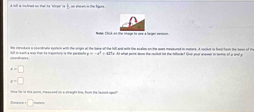 A hill is inclined so that its "slope" is  1/2  , as shown in the figure. 
Note: Click on the image to see a larger version. 
We introduce a coordinate syster with the origin at the base of the hill and with the scales on the axes measured in meters. A rocket is fired from the base of th 
hill in such a way that its trajectory is the parabola y=-x^2+427x :. At what point does the rocket hit the hillside? Give your answer in terms of z and y
coordinates.
x=□
y=□
How far is this point, measured on a straight line, from the launch spot?
Distance = □ meters