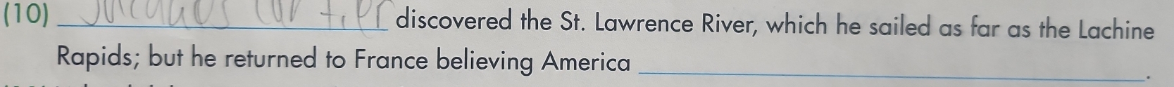 (10) _discovered the St. Lawrence River, which he sailed as far as the Lachine 
Rapids; but he returned to France believing America_ 
.