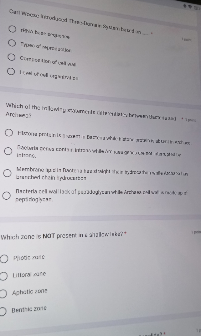 Carl Woese introduced Three-Domain System based on _*
rRNA base sequence
1 point
Types of reproduction
Composition of cell wall
Level of cell organization
Which of the following statements differentiates between Bacteria and * 1 point
Archaea?
Histone protein is present in Bacteria while histone protein is absent in Archaea.
Bacteria genes contain introns while Archaea genes are not interrupted by
introns.
Membrane lipid in Bacteria has straight chain hydrocarbon while Archaea has
branched chain hydrocarbon.
Bacteria cell wall lack of peptidoglycan while Archaea cell wall is made up of
peptidoglycan.
Which zone is NOT present in a shallow lake? *
1 poin
Photic zone
Littoral zone
Aphotic zone
Benthic zone
1 p