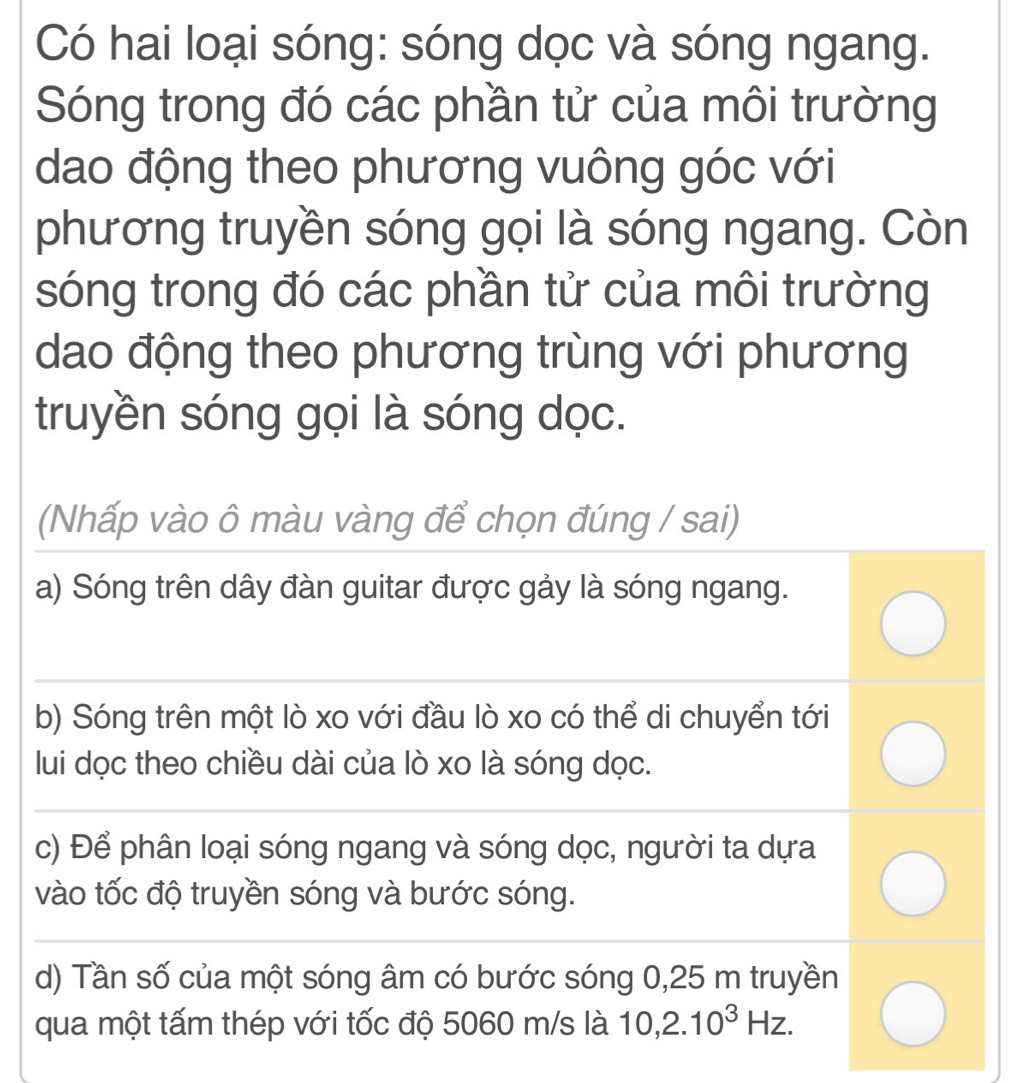 Có hai loại sóng: sóng dọc và sóng ngang.
Sóng trong đó các phần tử của môi trường
dao động theo phương vuông góc với
phương truyền sóng gọi là sóng ngang. Còn
sóng trong đó các phần tử của môi trường
dao động theo phương trùng với phương
truyền sóng gọi là sóng dọc.
(Nhấp vào ô màu vàng để chọn đúng / sai)
a) Sóng trên dây đàn guitar được gảy là sóng ngang.
b) Sóng trên một lò xo với đầu lò xo có thể di chuyển tới
lui dọc theo chiều dài của lò xo là sóng dọc.
c) Để phân loại sóng ngang và sóng dọc, người ta dựa
vào tốc độ truyền sóng và bước sóng.
d) Tần số của một sóng âm có bước sóng 0,25 m truyền
qua một tấm thép với tốc độ 5060 m/s là 10, 2.10^3Hz.