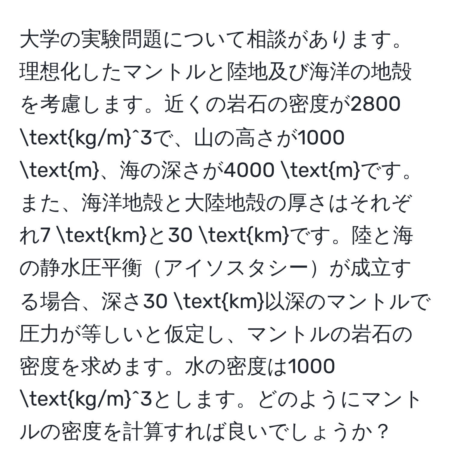 大学の実験問題について相談があります。理想化したマントルと陸地及び海洋の地殻を考慮します。近くの岩石の密度が2800 (kg/m)^(3で、山の高さが1000 m)、海の深さが4000 mです。また、海洋地殻と大陸地殻の厚さはそれぞれ7 kmと30 kmです。陸と海の静水圧平衡アイソスタシーが成立する場合、深さ30 km以深のマントルで圧力が等しいと仮定し、マントルの岩石の密度を求めます。水の密度は1000 kg/m^3とします。どのようにマントルの密度を計算すれば良いでしょうか？