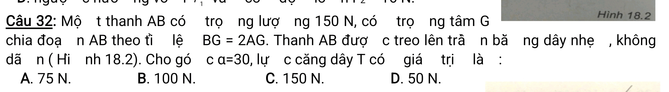 Mộ t thanh AB có trọơng lượ ng 150 N, có trọơng tâm G
Hình 18.2
chia đoạ n AB theo ti lệ BG=2AG. Thanh AB đượ c treo lên trầ n bă ng dây nhẹ , không
dã n ( Hi nh 18.2). Cho gó ca=30 , lự c căng dây T có giá trị là :
A. 75 N. B. 100 N. C. 150 N. D. 50 N.