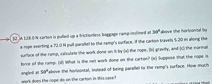 A 128.0 N carton is pulled up a frictionless baggage ramp inclined at 30° above the horizontal by 
a rope exerting a 72.0 N pull parallel to the ramp’s surface. If the carton travels 5.20 m along the 
surface of the ramp, calculate the work done on it by (a) the rope, (b) gravity, and (c) the normal 
force of the ramp. (d) What is the net work done on the carton? (e) Suppose that the rope is 
angled at 50° above the horizontal, instead of being parallel to the ramp's surface. How much 
work does the rope do on the carton in this case? 
t ring that