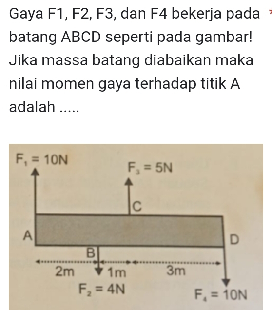 Gaya F1, F2, F3, dan F4 bekerja pada 
batang ABCD seperti pada gambar!
Jika massa batang diabaikan maka
nilai momen gaya terhadap titik A
adalah .....
F_1=10N
F_3=5N
C
A
D
B
2m 1m 3m
F_2=4N
F_4=10N