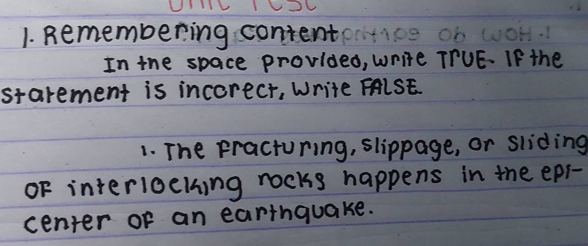 Remembering content 
In the space provided, write TTUE. If the 
starement is incorecr, Write FALSE. 
1. The practuring, slippage, or sliding 
oF interioeting rocks happens in the epi- 
center of an earthquake.