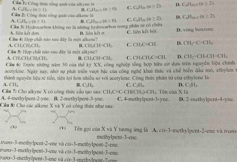 Công thức tổng quát của alkyne là
A. C_nH_n+2(n≥ 1). B. C_nH_2n+2(n≥ 0). C. C_nH_2n(n≥ 2). D. C_nH_2n-2(n≥ 2).
Câu 2: Công thức tổng quát của alkene là
A. C_nH_n+2(n≥ 1). B. C_nH_2n+2(n≥ 0). C. C_nH_2n(n≥ 2). D. C_nH_2n-2(n≥ 2).
Câu 3: Hydrocarbon không no là những hydrocarbon trong phân tử có chứa
A. liên kết đơn. B. liên kết σ. C. liên kết bội. D. vòng benzene.
Câu 4: Hợp chất nào sau đây là một alkene?
A. CH_3CH_2CH_3. B. CH_3CH=CH_2. C. CH_3Cequiv CH. D. CH_2=C=CH_2.
Câu 5: Hợp chất nảo sau dây là một alkyne?
A. CH_3CH_2CH_2CH_3. B. CH_3CH=CH_2. C. CH_3CH_2Cequiv CH. D. CH_2=CH-CH=CH_2.
Câu 6: Trước những năm 50 của thế kỷ XX, công nghiệp tổng hợp hữu cơ dựa trên nguyên liệu chính
acetylene. Ngày nay, nhờ sự phát triển vượt bậc của công nghệ khai thác và chế biến đầu mỏ, ethylen t
thành nguyên liệu rẻ tiền, tiện lợi hơn nhiều so với acetylene. Công thức phân tử của ethylene là
A. CH₄. B. C_2H_6. C. C_2H_4. D. C_2H_2.
Câu 7: Cho alkyne X có công thức cấu tạo sau: CH_3Cequiv C-CH(CH_3)-CH_3. Tên cuaX12
A. 4-methylpent-2-yne. B. 2-methylpent-3-yne. C. 4-methylpent-3-yne. D. 2-methylpent-4-yne.
Câu 8: Cho các alkene X và Y có công thức như sau:
_n^((H_c))F=C_(b^(n)^(C_2)H_1)
(X) (v) Tên gọi của X và Y tương ứng là A. cis-3-methylpent-2-ene và trans
methylpent-3-ene.
trans-3-methylpent-2-ene và cis-3-methylpent-2-ene.
trans-3-methylpent-3-ene và cis-3-methylpent-3-ene.
trans-3-methylpent-3-ene và cis-3-methylpent-2-ene