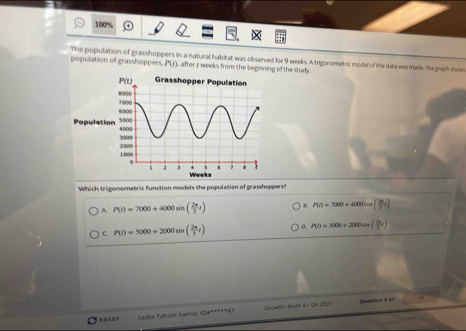 100%
The population of grasshoppers in a natural habitat was observed for 9 weeks. A trigonometric model of the data was made. The graph shows
population of grasshoppers. P(t) , after r weeks from the beginning of the study.
Populatio
Weeks
Which trigonometric function models the population of grasshoppers?
A. P(t)=7000+4000sin ( 2π /3 t) B. P(t)=7000+4000cos ( 2π /3 t)
C. P(t)=5000+2000sin ( 2π /3 t)
D. P(t)=5000+2000cos ( 2π /3 t)
Question # 41 →
RESET Sadia Tahsin Samía, ID a^(x+x+4)4 7 Growth: Math 6+ GA 2021