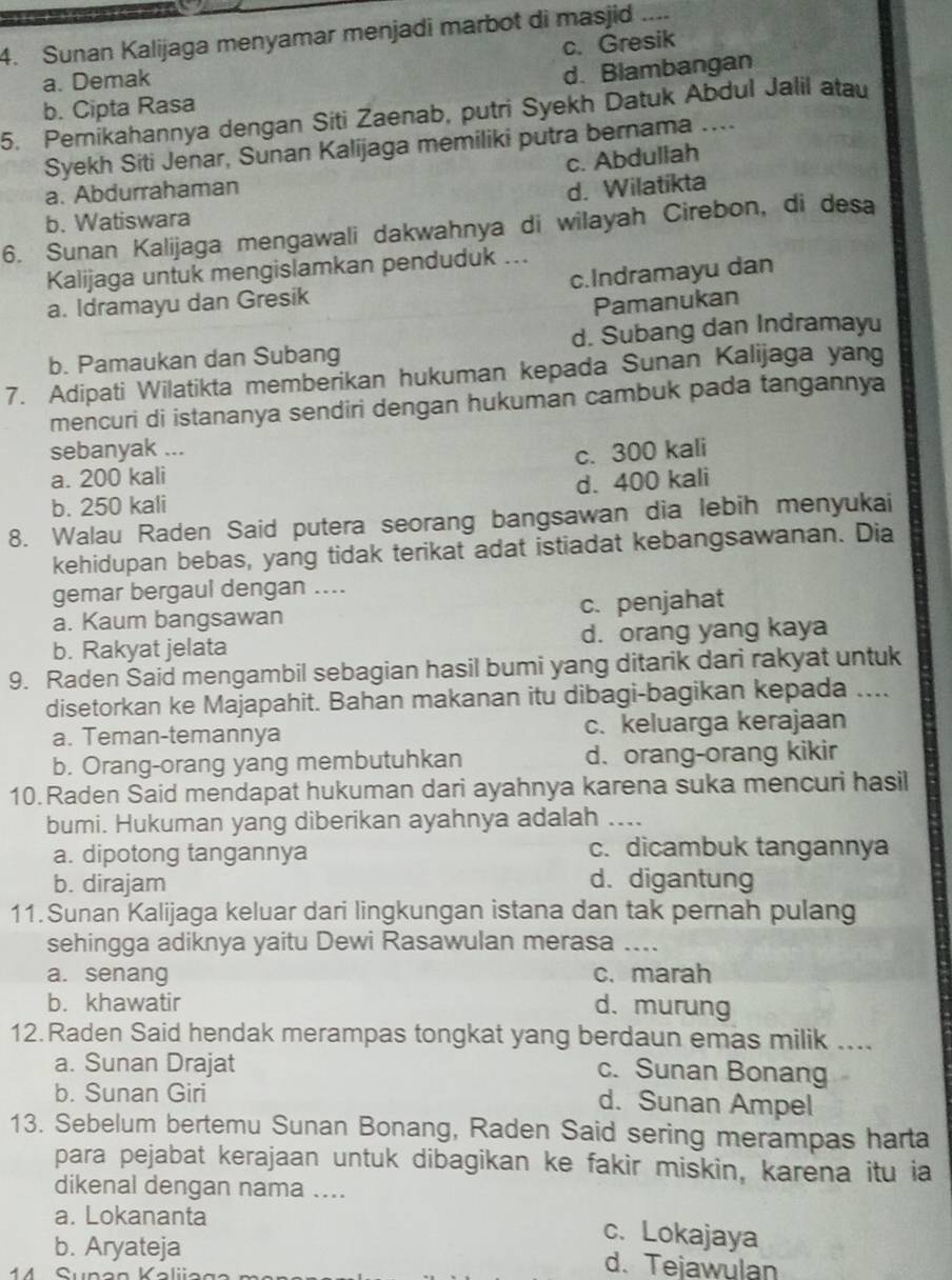 Sunan Kalijaga menyamar menjadi marbot di masjid   _
c. Gresik
a. Demak
b. Cipta Rasa d. Blambangan
5. Pemikahannya dengan Siti Zaenab, putri Syekh Datuk Abdul Jalil atau
Syekh Siti Jenar, Sunan Kalijaga memiliki putra bernama ....
c. Abdullah
a. Abdurrahaman
d. Wilatikta
6. Sunan Kalijaga mengawali dakwahnya di wilayah Cirebon, di desa b. Watiswara
Kalijaga untuk mengislamkan penduduk ...
a. Idramayu dan Gresik c.Indramayu dan
Pamanukan
b. Pamaukan dan Subang d. Subang dan Indramayu
7. Adipati Wilatikta memberikan hukuman kepada Sunan Kalijaga yang
mencuri di istananya sendiri dengan hukuman cambuk pada tangannya
sebanyak ...
a. 200 kali c. 300 kali
b. 250 kali d. 400 kali
8. Walau Raden Said putera seorang bangsawan dia lebih menyukai
kehidupan bebas, yang tidak terikat adat istiadat kebangsawanan. Dia
gemar bergaul dengan ....
a. Kaum bangsawan c. penjahat
b. Rakyat jelata d. orang yang kaya
9. Raden Said mengambil sebagian hasil bumi yang ditarik dari rakyat untuk
disetorkan ke Majapahit. Bahan makanan itu dibagi-bagikan kepada ....
a. Teman-temannya c. keluarga kerajaan
b. Orang-orang yang membutuhkan d. orang-orang kikir
10. Raden Said mendapat hukuman dari ayahnya karena suka mencuri hasil
bumi. Hukuman yang diberikan ayahnya adalah_
a. dipotong tangannya c. dicambuk tangannya
b. dirajam d. digantung
11.Sunan Kalijaga keluar dari lingkungan istana dan tak pernah pulang
sehingga adiknya yaitu Dewi Rasawulan merasa ....
a. senang c. marah
b. khawatir d. murung
12.Raden Said hendak merampas tongkat yang berdaun emas milik ....
a. Sunan Drajat c. Sunan Bonang
b. Sunan Giri d. Sunan Ampel
13. Sebelum bertemu Sunan Bonang, Raden Said sering merampas harta
para pejabat kerajaan untuk dibagikan ke fakir miskin, karena itu ia
dikenal dengan nama ....
a. Lokananta
c. Lokajaya
b. Aryateja d. Tejawulan
Sunan Kaliia