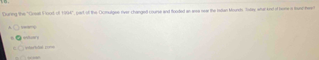 During the "Great Flood of 1994° , part of the Ocmulgee river changed course and flooded an area near the Indian Mounds. Today, what kind of biome is found there?
A swamp
B estuary
c intertidal zone
r ocean