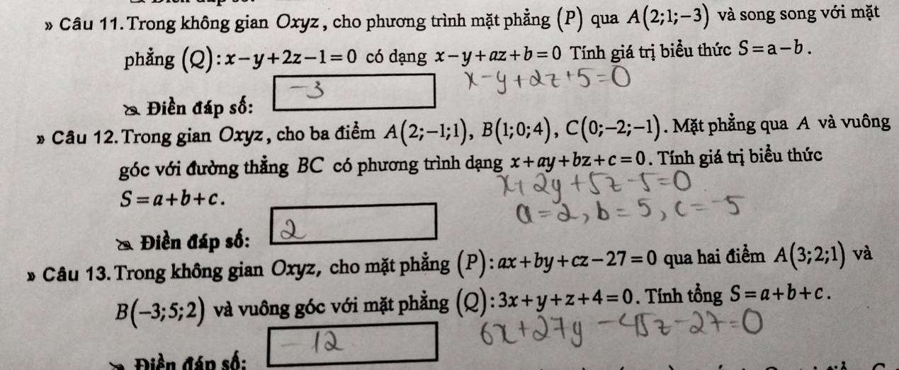 » Câu 11. Trong không gian Oxyz , cho phương trình mặt phẳng (P) qua A(2;1;-3) và song song với mặt 
phẳng (Q ):x-y+2z-1=0 có dạng x-y+az+b=0 Tính giá trị biểu thức S=a-b. 
& Điền đáp số: 
» Câu 12.Trong gian Oxyz, cho ba điểm A(2;-1;1), B(1;0;4), C(0;-2;-1). Mặt phẳng qua A và vuông 
góc với đường thẳng BC có phương trình dạng x+ay+bz+c=0. Tính giá trị biểu thức
S=a+b+c. 
& Điền đáp số: 
* Câu 13.Trong không gian Oxyz, cho mặt phẳng (P): ax+by+cz-27=0 qua hai điểm A(3;2;1) và
B(-3;5;2) và vuông góc với mặt phẳng (Q): 3x+y+z+4=0. Tính tổng S=a+b+c. 
iền đán số: