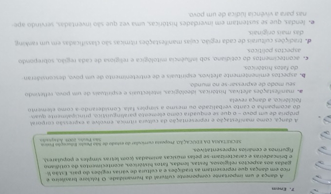 Enem
A dança é um importante componente cultural da humanidade. O folclore brasileiro é
rico em danças que representam as tradições e a cultura de várias regiões do país. Estão II
gadas aos aspectos religiosos, festas, lendas, fatos históricos, acontecimentos do cotidiano
e brincadeiras e caracterizam-se pelas músicas animadas (com letras símples e populares),
figurinos e cenários representativos.
SECRETARIA DA EDUCAÇÃO. Proposta currícular do estado de São Paulo: Educação Físiça.
São Paulo, 2009, Adaptado
A dança, como manifestação e representação da cultura rítmica, envolve a expressão corporal
própria de um povo - o que se enquadra como elemento paralinguístico, principalmente quan-
do acompanha o canto verbalizado ou mesmo a simples fala. Considerando-a como elemento
folclórico, a dança revela
manifestações afetivas, históricas, ideológicas, intelectuais e espirituais de um povo, refletindo
seu modo de expressar-se no mundo.
b aspectos eminentemente afetivos, espirituais e de entretenimento de um povo, desconsideran
do fatos históricos
acontecimentos do cotidiano, sob influência mitológica e religiosa de cada região, sobrepondo
aspectos políticos.
de tradições culturais de cada região, cujas manifestações rítmicas são classificadas em um ranking
das mais originais.
e lendas, que se sustentam em inverdades históricas, uma vez que são inventadas, servindo ape
nas para a vivência lúdica de um povo.
