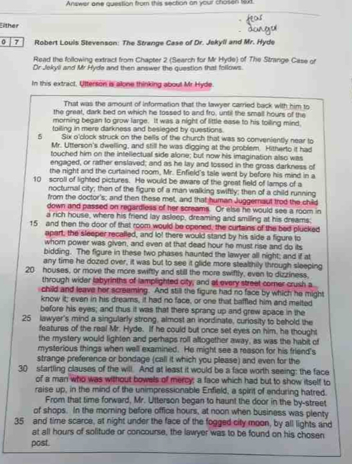 Answer one question from this section an your chosen text.
Either
0 7 Robert Louis Stevenson: The Strange Case of Dr. Jekyli and Mr. Hyde
Read the following extract from Chapter 2 (Search for Mr Hyde) of The Strange Case of
Dr Jekyli and Mr Hyde and then answer the question that follows.
In this extract. Utterson is alone thinking about Mr Hyde.
That was the amount of information that the lawyer carried back with him to
the great, dark bed on which he tossed to and fro, until the small hours of the
morning began to grow large. It was a night of little ease to his toiling mind
toiling in mere darkness and besieged by questions.
5 Six o'clock struck on the bells of the church that was so conveniently near to
Mr. Utterson's dwelling, and still he was digging at the problem. Hitherto it had
touched him on the intellectual side alone; but now his imagination also was
engaged, or rather enslaved; and as he lay and tossed in the gross darkness of
the night and the curtained room, Mr. Enfield's tale went by before his mind in a
10 scroll of lighted pictures. He would be aware of the great field of lamps of a
nocturnal city; then of the figure of a man walking swiftly; then of a child running
from the doctor's; and then these met, and that human Juggernaut trod the child
down and passed on regardless of her screams. Or else he would see a room in
a rich house, where his friend lay asleep, dreaming and smiling at his dreams.
15 and then the door of that room would be opened, the curtains of the bed plucked
apart, the sleeper recalled, and lo! there would stand by his side a figure to
whor power was given, and even at that dead hour he must rise and do its
bidding. The figure in these two phases haunted the lawyer all night; and if at
any time he dozed over, it was but to see it glide more stealthily through sleeping
20 houses, or move the more swiftly and still the more swiftly, even to dizziness,
through wider labyrinths of lamplighted city; and at every street comer crush a
child and leave her screaming. And still the figure had no face by which he might
know it; even in his dreams, it had no face, or one that baffled him and melted
before his eyes; and thus it was that there sprang up and grew apace in the
25 lawyer's mind a singularly strong, almost an inordinate, curiosity to behold the
features of the real Mr. Hyde. If he could but once set eyes on him, he thought
the mystery would lighten and perhaps roll altogether away, as was the habit of
mysterious things when well examined. He might see a reason for his friend's
strange preference or bondage (call it which you please) and even for the
30 startling clauses of the will. And at least it would be a face worth seeing: the face
of a man who was without bowels of mercy; a face which had but to show itself to
raise up, in the mind of the unimpressionable Enfield, a spirit of enduring hatred.
From that time forward, Mr. Utterson began to haunt the door in the by-street
of shops. In the morning before office hours, at noon when business was plenty
35 and time scarce, at night under the face of the fogged city moon, by all lights and
at all hours of solitude or concourse, the lawyer was to be found on his chosen
post.