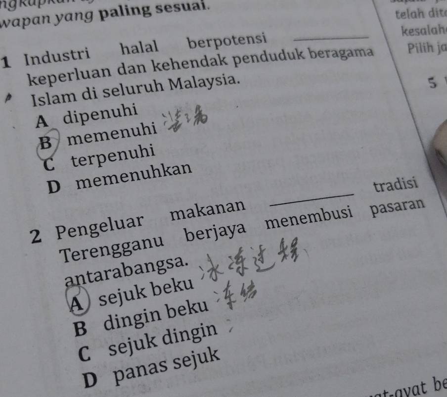 wapan yang paling sesual.
telah dit
_
kesalah
1 Industri halal berpotensi
keperluan dan kehendak penduduk beragama Pilih ja
Islam di seluruh Malaysia.
5
A dipenuhi
B memenuhi
Cterpenuhi
_
D memenuhkan
tradisi
2 Pengeluar makanan
Terengganu berjaya menembusi pasaran
antarabangsa.
A sejuk beku
B dingin beku
C sejuk dingin
D panas sejuk
ta y t be