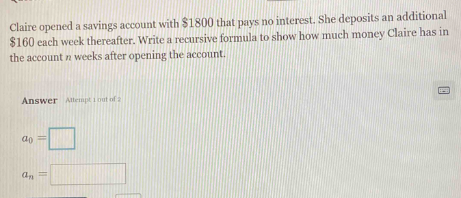 Claire opened a savings account with $1800 that pays no interest. She deposits an additional
$160 each week thereafter. Write a recursive formula to show how much money Claire has in 
the account n weeks after opening the account. 
Answer Attempt 1 out of 2
a_0=□
a_n=□