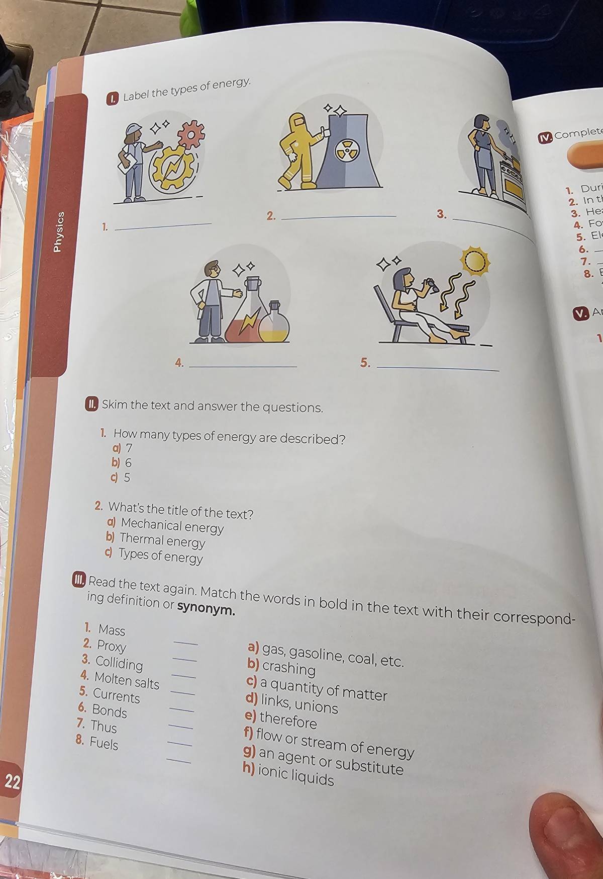 Label the types of energy.
MComplet
_
2. _1. Duri
2.Int
3
_
3. He
4. Fo
5. El
6._
7.
8. 
Ar
1
4._
5.
_
Skim the text and answer the questions.
1. How many types of energy are described?
a) 7
b) 6
c) 5
2. What's the title of the text?
α) Mechanical energy
b) Thermal energy
c) Types of energy
I Read the text again. Match the words in bold in the text with their correspond-
ing definition or synonym.
1. Mass
a) gas, gasoline, coal, etc.
2. Proxy __b) crashing
3. Colliding
c) a quantity of matter
4. Molten salts ___d) links, unions
5. Currents
6. Bonds
e) therefore
7. Thus
_
f) flow or stream of energy
g) an agent or substitute
8. Fuels __h) ionic liquids
22