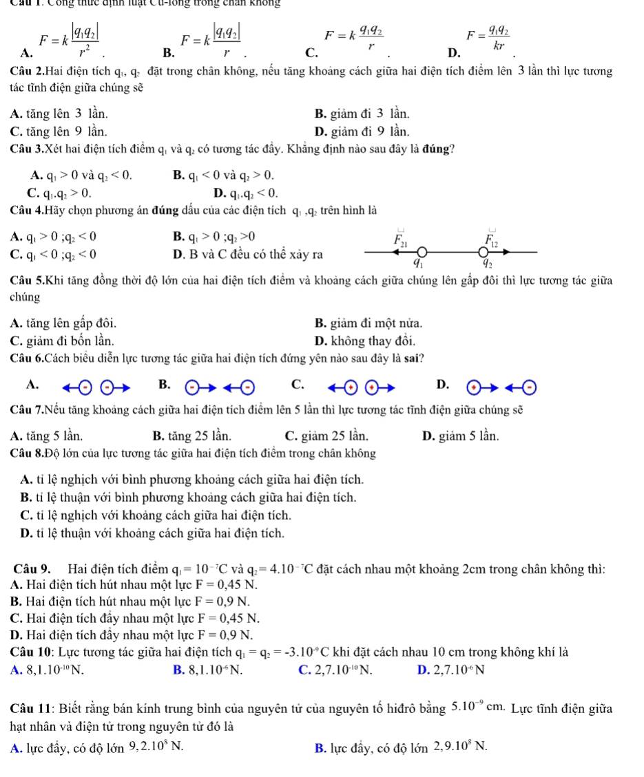 Cầu T. Công thức định luạt Cu-lông trong chân không
A. F=kfrac |q_1q_2|r^2.
B. F=kfrac |q_1q_2|r.
C.
F=kfrac q_1q_2r
F=frac q_1q_2kr
D.
Câu 2.Hai điện tích qi, q. đặt trong chân không, nếu tăng khoảng cách giữa hai điện tích điểm lên 3 lần thì lực tương
tác tĩnh điện giữa chúng sẽ
A. tăng lên 3 lần. B. giảm đi 3 lần.
C. tăng lên 9 lần. D. giảm đi 9 lần.
Câu 3.Xét hai điện tích điểm q, và q, có tương tác đầy. Khẳng định nào sau đây là đúng?
A. q_1>0 và q_2<0. B. q_1<0</tex> và q_2>0.
C. q_1.q_2>0. D. q_1.q_2<0.
Câu 4.Hãy chọn phương án đúng dấu của các điện tích q, ,q₂ trên hình là
A. q_1>0;q_2<0</tex> B. q_1>0;q_2>0
LJ
F_21
F_12
C. q_1<0;q_2<0</tex> D. B và C đều có thể xảy ra
q_1 q_2
Câu 5.Khi tăng đồng thời độ lớn của hai điện tích điềm và khoảng cách giữa chúng lên gắp đôi thì lực tương tác giữa
chúng
A. tăng lên gấp đôi. B. giảm đi một nửa.
C. giảm đi bốn lần. D. không thay đổi.
Câu 6.Cách biêu diễn lực tương tác giữa hai điện tích đứng yên nào sau đây là sai?
A.
B. odot to arrow odot C. D. odot to arrow odot
Câu 7.Nếu tăng khoảng cách giữa hai điện tích điểm lên 5 lần thì lực tương tác tĩnh điện giữa chúng sẽ
A. tăng 5 lần. B. tăng 25 lần. C. giảm 25 lần. D. giảm 5 lần.
Câu 8.Độ lớn của lực tương tác giữa hai điện tích điểm trong chân không
A. tỉ lệ nghịch với bình phương khoảng cách giữa hai điện tích.
B. tỉ lệ thuận với bình phương khoảng cách giữa hai điện tích.
C. tỉ lệ nghịch với khoảng cách giữa hai điện tích.
D. tỉ lệ thuận với khoảng cách giữa hai điện tích.
Câu 9. Hai điện tích điểm q_1=10^(-7)C và q_2=4.10^(-7)C đặt cách nhau một khoảng 2cm trong chân không thì:
A. Hai điện tích hút nhau một lực F=0,45N.
B. Hai điện tích hút nhau một lực F=0,9N.
C. Hai điện tích đầy nhau một lực F=0,45N.
D. Hai điện tích đầy nhau một lực F=0,9N.
Câu 10: Lực tương tác giữa hai điện tích q_1=q_2=-3.10^(-9)C khi đặt cách nhau 10 cm trong không khí là
A. 8,1.10^(-10)N. B. 8,1.10^(-6)N. C. 2,7.10^(-10)N. D. 2,7.10^(-6)N
Câu 11: Biết rằng bán kính trung bình của nguyên tử của nguyên tố hiđrô bằng 5.10^(-9)cm Lực tĩnh điện giữa
hạt nhân và điện tử trong nguyên tử đó là
A. lực đầy, có độ lớn 9,2.10^8N. B. lực đầy, có độ lớn 2,9.10^8N.