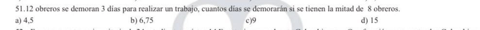 51.12 obreros se demoran 3 días para realizar un trabajo, cuantos días se demorarán si se tienen la mitad de 8 obreros.
a) 4,5 b) 6,75 c) 9 d) 15