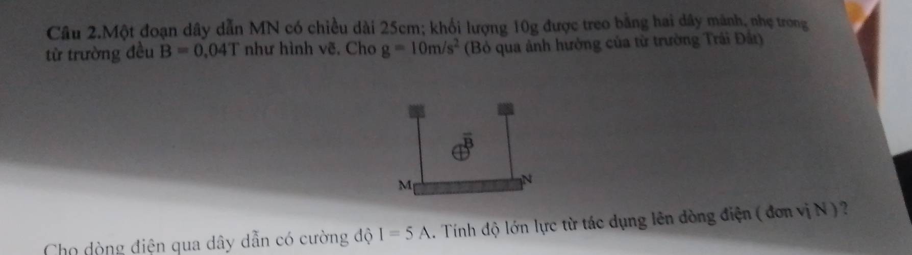 Câu 2.Một đoạn dây dẫn MN có chiều dài 25cm; khối lượng 10g được treo bằng hai dây mảnh, nhẹ trong 
từ trường đều B=0.04T như hình vẽ. Cho g=10m/s^2 (Bỏ qua ảnh hưởng của từ trường Trái Đât) 
Cho dòng điện qua dây dẫn có cường độ I=5A. Tính độ lớn lực từ tác dụng lên dòng điện ( đơn vị N ) ?