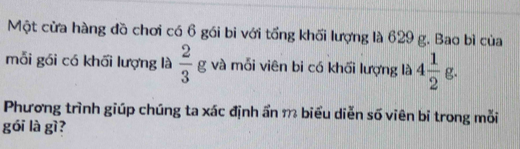 Một cửa hàng đồ chơi có 6 gói bi với tổng khối lượng là 629 g. Bao bì của 
mỗi gói có khối lượng là  2/3 g và mỗi viên bi có khối lượng là 4 1/2 g. 
Phương trình giúp chúng ta xác định ẩn m biểu diễn số viên bi trong mỗi 
gói là gì?