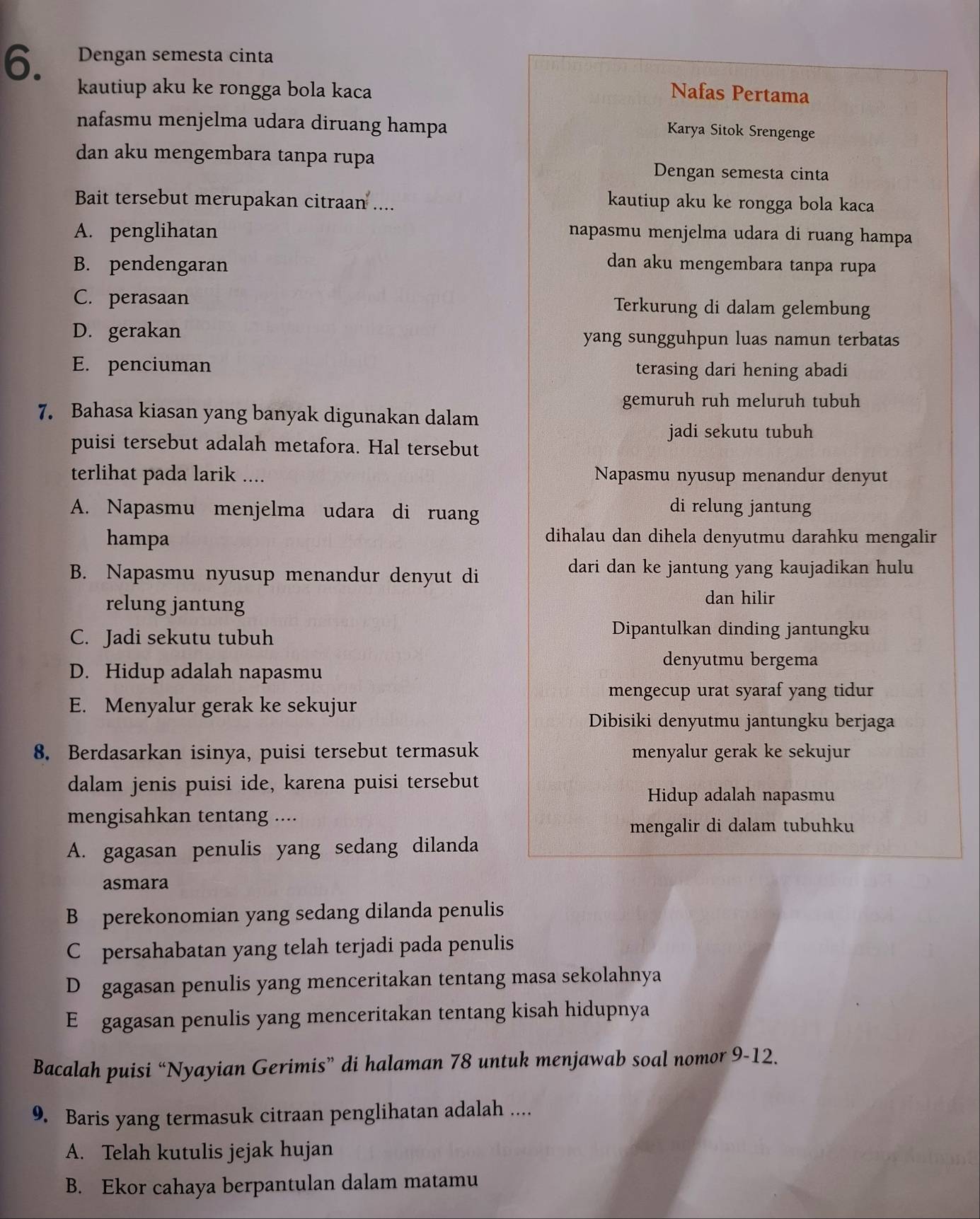 Dengan semesta cinta
kautiup aku ke rongga bola kaca Nafas Pertama
nafasmu menjelma udara diruang hampa Karya Sitok Srengenge
dan aku mengembara tanpa rupa Dengan semesta cinta
Bait tersebut merupakan citraan .... kautiup aku ke rongga bola kaca
A. penglihatan napasmu menjelma udara di ruang hampa
B. pendengaran dan aku mengembara tanpa rupa
C. perasaan Terkurung di dalam gelembung
D. gerakan yang sungguhpun luas namun terbatas
E. penciuman terasing dari hening abadi
gemuruh ruh meluruh tubuh
7. Bahasa kiasan yang banyak digunakan dalam
jadi sekutu tubuh
puisi tersebut adalah metafora. Hal tersebut
terlihat pada larik .... Napasmu nyusup menandur denyut
A. Napasmu menjelma udara di ruang
di relung jantung
hampa
dihalau dan dihela denyutmu darahku mengalir
B. Napasmu nyusup menandur denyut di
dari dan ke jantung yang kaujadikan hulu
relung jantung
dan hilir
C. Jadi sekutu tubuh
Dipantulkan dinding jantungku
denyutmu bergema
D. Hidup adalah napasmu
mengecup urat syaraf yang tidur
E. Menyalur gerak ke sekujur
Dibisiki denyutmu jantungku berjaga
8. Berdasarkan isinya, puisi tersebut termasuk menyalur gerak ke sekujur
dalam jenis puisi ide, karena puisi tersebut
Hidup adalah napasmu
mengisahkan tentang ....
mengalir di dalam tubuhku
A. gagasan penulis yang sedang dilanda
asmara
B perekonomian yang sedang dilanda penulis
C persahabatan yang telah terjadi pada penulis
D gagasan penulis yang menceritakan tentang masa sekolahnya
E£ gagasan penulis yang menceritakan tentang kisah hidupnya
Bacalah puisi “Nyayian Gerimis” di halaman 78 untuk menjawab soal nomor 9-12.
9. Baris yang termasuk citraan penglihatan adalah ....
A. Telah kutulis jejak hujan
B. Ekor cahaya berpantulan dalam matamu