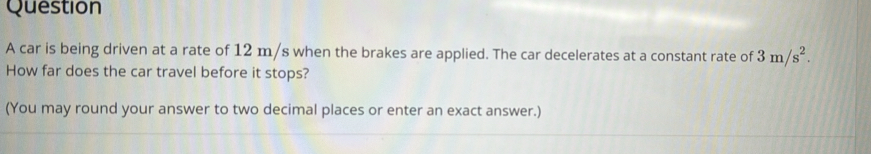 car is being driven at a rate of 12 m/s when the brakes are applied. The car decelerates at a constant rate of 3m/s^2. 
How far does the car travel before it stops? 
(You may round your answer to two decimal places or enter an exact answer.)