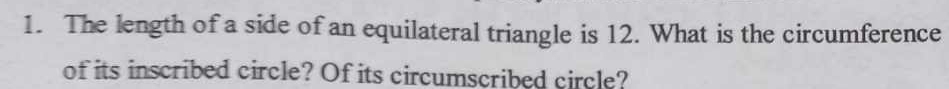 The length of a side of an equilateral triangle is 12. What is the circumference 
of its inscribed circle? Of its circumscribed circle?
