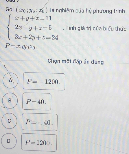 Gọi (x_0;y_0;z_0) là nghiệm của hệ phương trình
beginarrayl x+y+z=11 2x-y+z=5 3x+2y+z=24endarray.. Tính giá trị của biểu thức
P=x_0y_0z_0. 
Chọn một đáp án đúng
A P=-1200.
B P=40.
C P=-40.
D P=1200.