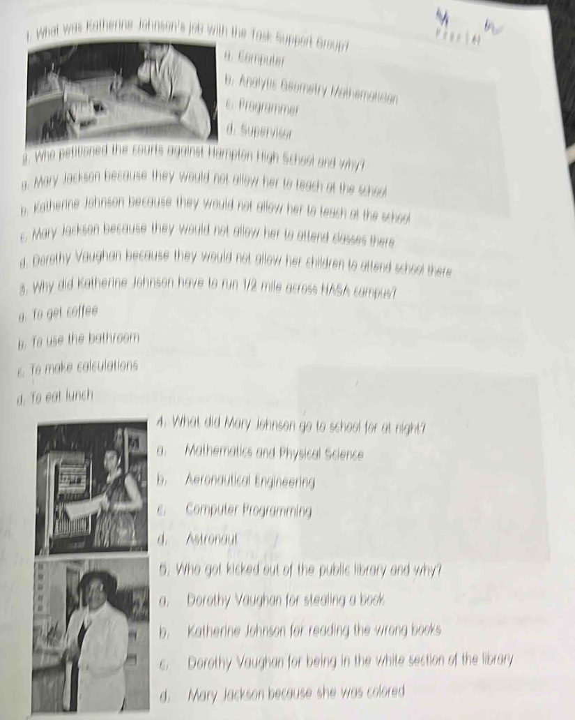 What was Katherine Johnson's job with the Task Support Groupt
Compuler. Analytis Geometry Mathematisian
Programmer. Supervisor
2. Who pett Hampton High School and why?
a. Mary Jackson because they would not allow her to teach at the school
b. Katherine Johnson because they would not allow her to teach at the schoo
c. Mary Jackson because they would not allow her to attend classes there
d. Derethy Vaughan because they would not allow her children to attend school there
3. Why did Katherine Johnson have to run 1/2 mile acress NASA campus
a. To get coffee
b. Te use the bathroom
c. Te make calculations
d. To eat lunch
4. What did Mary Johnson go to school for at night?
a. Mathematics and Physical Science
b. Aeronautical Engineering
c. Computer Programming
d. Astronaut
5. Who got kicked out of the public library and why?
a. Dorothy Vaughan for stealing a book
b. Katherine Johnson for reading the wrong books
s. Dorothy Vaughan for being in the white section of the library
d. Mary Jackson because she was colored