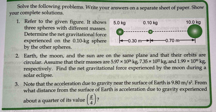 Solve the following problems. Write your answers on a separate sheet of paper. Show 
your complete solutions. 
1. Refer to the given figure. It show 
three spheres with different masse 
Determine the net gravitational forc 
experienced on the 0.10-kg spher 
by the other spheres. 
2. Earth, the moon, and the sun are on the same plane and that their orbits are 
circular. Assume that their masses are 5.97* 10^(24)kg, 7.35* 10^(22)kg, and 1.99* 10^(30)kg, 
respectively. Find the net gravitational force experienced by the moon during a 
solar eclipse. 
3. Note that the acceleration due to gravity near the surface of Earth is 9.80m/s^2. From 
what distance from the surface of Earth is acceleration due to gravity experienced 
about a quarter of its value ( g/4 ) ?