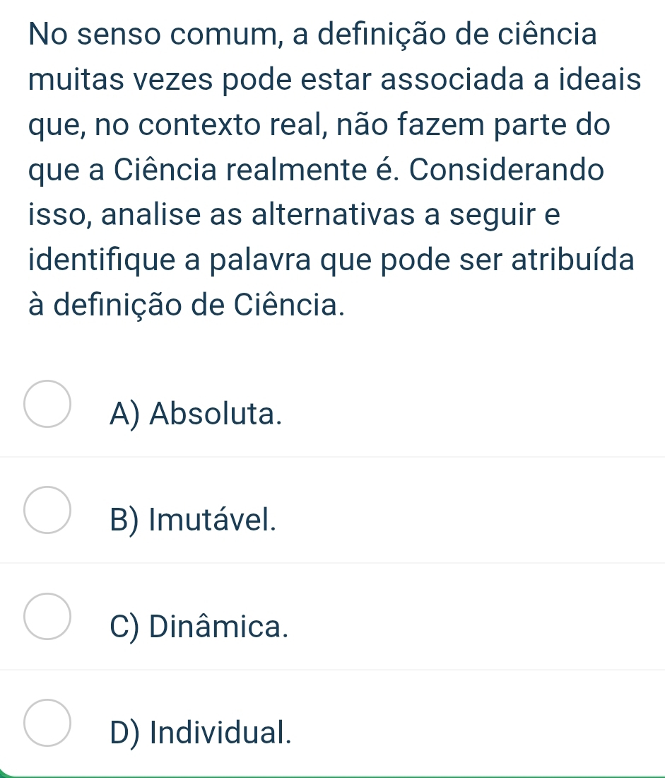 No senso comum, a definição de ciência
muitas vezes pode estar associada a ideais
que, no contexto real, não fazem parte do
que a Ciência realmente é. Considerando
isso, analise as alternativas a seguir e
identifique a palavra que pode ser atribuída
à definição de Ciência.
A) Absoluta.
B) Imutável.
C) Dinâmica.
D) Individual.