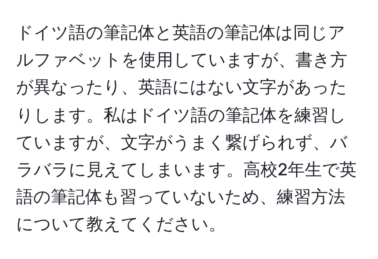 ドイツ語の筆記体と英語の筆記体は同じアルファベットを使用していますが、書き方が異なったり、英語にはない文字があったりします。私はドイツ語の筆記体を練習していますが、文字がうまく繋げられず、バラバラに見えてしまいます。高校2年生で英語の筆記体も習っていないため、練習方法について教えてください。