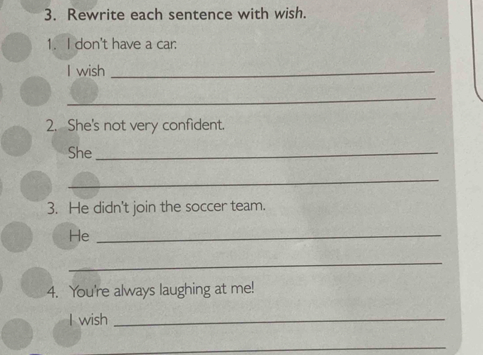 Rewrite each sentence with wish. 
1. I don't have a car: 
I wish_ 
_ 
2. She's not very confident. 
She_ 
_ 
3. He didn't join the soccer team. 
He_ 
_ 
4. You're always laughing at me! 
I wish_ 
_