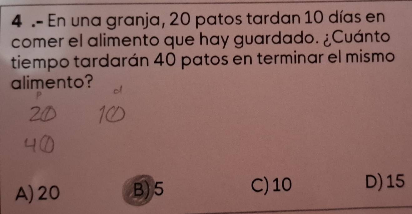 4 .- En una granja, 20 patos tardan 10 días en
comer el alimento que hay guardado. ¿Cuánto
tiempo tardarán 40 patos en terminar el mismo
alimento?
A) 20
B) 5
C) 10 D) 15