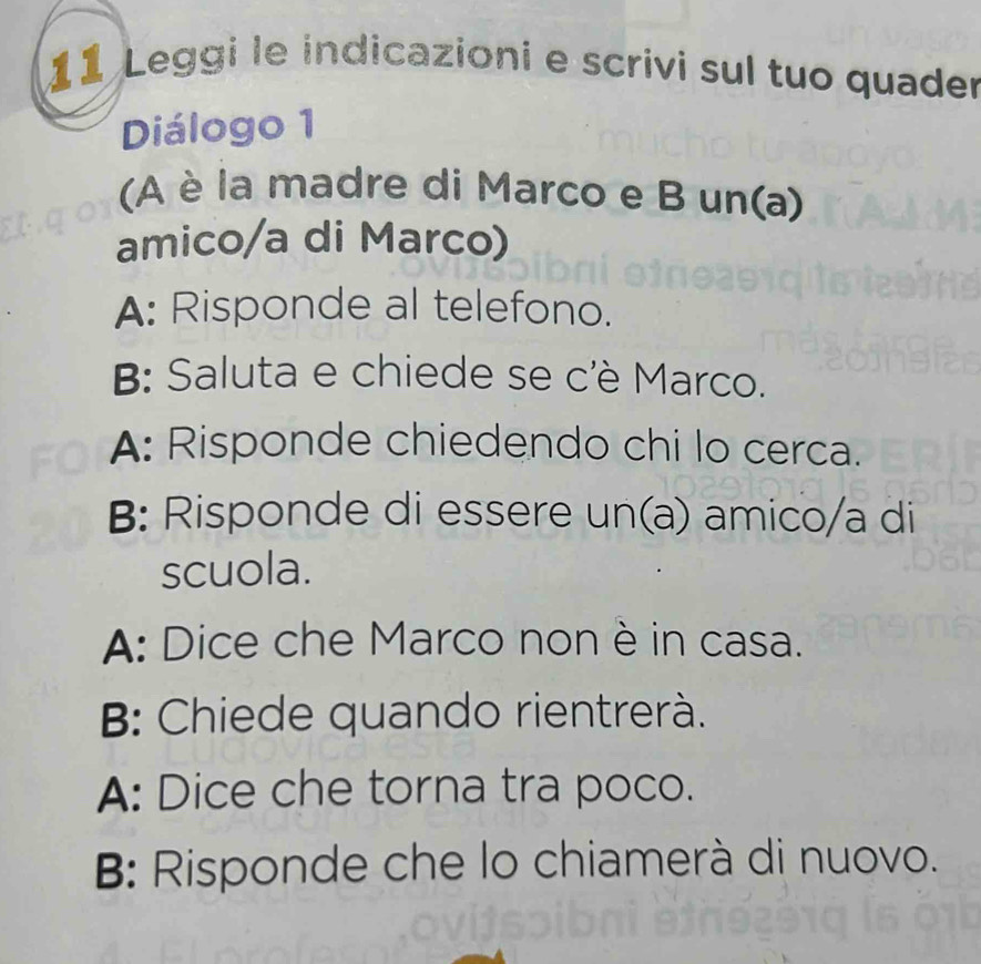 Leggi le indicazioni e scrivi sul tuo quader
Diálogo 1
(A è la madre di Marco e B un(a)
amico/a di Marco)
A: Risponde al telefono.
B: Saluta e chiede se c'è Marco.
A: Risponde chiedendo chi lo cerca.
B: Risponde di essere un(a) amico/a di
scuola.
A: Dice che Marco non è in casa.
B: Chiede quando rientrerà.
A: Dice che torna tra poco.
B: Risponde che lo chiamerà di nuovo.