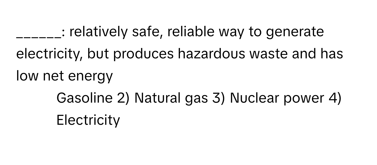 relatively safe, reliable way to generate electricity, but produces hazardous waste and has low net energy 

1) Gasoline 2) Natural gas 3) Nuclear power 4) Electricity