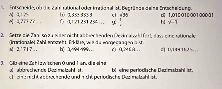 Entscheide, ob die Zahl rational oder irrational ist. Begründe deine Entscheidung. 
a) 0,125 b) 0,333 333 3 c) sqrt(36) d) 1,010 010 001 000 01
e) 0,777 77 ... f) 0,121 231 234. . . g)  1/3  h) sqrt(-1)
2. Setze die Zahl so zu einer nicht abbrechenden Dezimalzahl fort, dass eine rationale 
(irrationale) Zahl entsteht. Erkläre, wie du vorgegangen bist. 
a) 2,1717... b) 3,494 499. . . c) 0,246 8.. d) 0,1491625. 
3. Gib eine Zahl zwischen 0 und 1 an, die eine 
a) abbrechende Dezimalzahl ist, b) eine periodische Dezimalzahl ist, 
c) eine nicht abbrechende und nicht periodische Dezimalzahl ist.