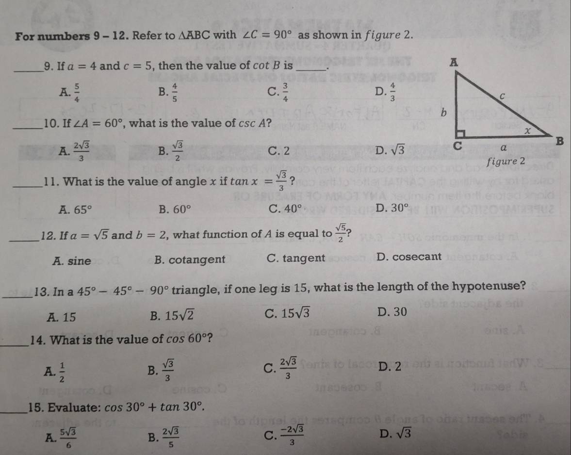 For numbers 9 - 12. Refer to △ ABC with ∠ C=90° as shown in figure 2.
_9. If a=4 and c=5 , then the value of cot B is _.
C.
A.  5/4   4/5   3/4   4/3 
B.
D.
_10. If ∠ A=60° , what is the value of csc A ?
A.  2sqrt(3)/3  B.  sqrt(3)/2  C. 2 D. sqrt(3)
figure 2
_11. What is the value of angle x if tan x= sqrt(3)/3  ?
A. 65° B. 60° C. 40° D. 30°
_12. If a=sqrt(5) and b=2 , what function of A is equal to  sqrt(5)/2  ?
A. sine B. cotangent C. tangent D. cosecant
_13. In a 45°-45°-90° triangle, if one leg is 15, what is the length of the hypotenuse?
A. 15 B. 15sqrt(2) C. 15sqrt(3) D. 30
_14. What is the value of cos 60° ?
A.  1/2   sqrt(3)/3  C.  2sqrt(3)/3  D. 2
B.
_15. Evaluate: cos 30°+tan 30°.
A.  5sqrt(3)/6  B.  2sqrt(3)/5  C.  (-2sqrt(3))/3  D. sqrt(3)