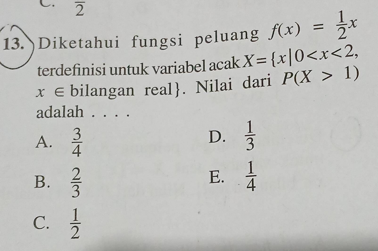 2
13.Diketahui fungsi peluang
f(x)= 1/2 x
terdefinisi untuk variabel acak X= x|0 ,
x∈ bilangan real. Nilai dari P(X>1)
adalah . . . .
A.  3/4 
D.  1/3 
B.  2/3 
E.  1/4 
C.  1/2 