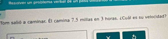 Resolver un problema verbal de un paso utlizano 
Tom salió a caminar. Él camina 7.5 millas en 3 horas. ¿Cuál es su velocidad?