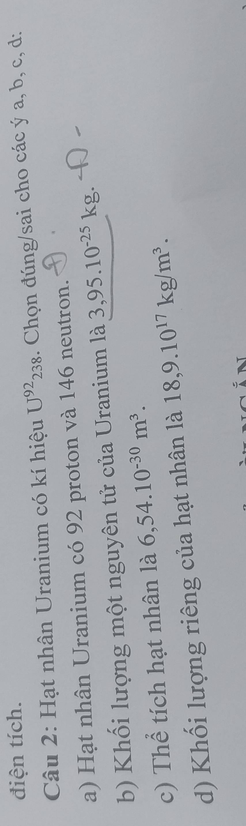 điện tích. 
Câu 2: Hạt nhân Uranium có kí hiệu U^(92)238. Chọn đúng/sai cho các ý a, b, c, d: 
a) Hạt nhân Uranium có 92 proton và 146 neutron. 
b) Khối lượng một nguyên tử của Uranium là 3,95.10^(-25)kg. 
c) Thể tích hạt nhân là 6,54.10^(-30)m^3. 
d) Khối lượng riêng của hạt nhân là 18,9.10^(17)kg/m^3.