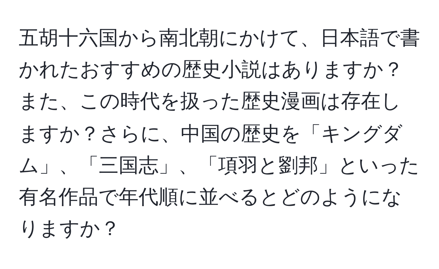 五胡十六国から南北朝にかけて、日本語で書かれたおすすめの歴史小説はありますか？また、この時代を扱った歴史漫画は存在しますか？さらに、中国の歴史を「キングダム」、「三国志」、「項羽と劉邦」といった有名作品で年代順に並べるとどのようになりますか？