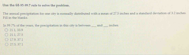 Use the 68-95 - 99.7 rule to solve the problem.
The annual precipitation for one city is normally distributed with a mean of 27.5 inches and a standard deviation of 3.2 inches.
Fill in the blanks.
In 99.7% of the years, the precipitation in this city is between _and _ inches.
21.1, 33.9
21.1, 27.5
17.9, 37.1
27.5, 37.1