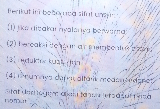 Berikut ini beberapa sifat unsur: 
(1) jika dibakar nyalanya berwarna; 
(2) bereaksi dengan air membentuk asam; 
(3) reduktor kuat; dan 
(4) umumnya dapat ditarik medan magnet 
Sifat dari logam alkali tanah terdapat pada 
nemor